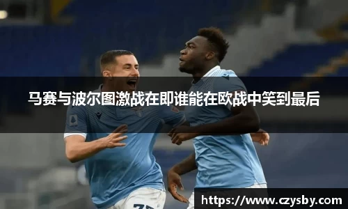 马赛与波尔图激战在即谁能在欧战中笑到最后